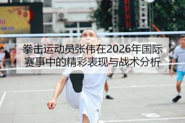 拳击运动员张伟在2026年国际赛事中的精彩表现与战术分析