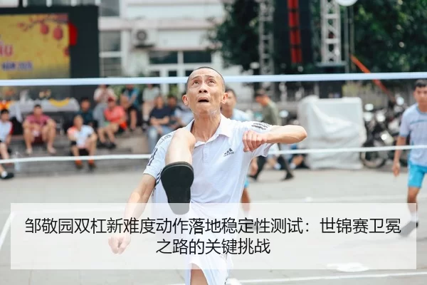 邹敬园双杠新难度动作落地稳定性测试：世锦赛卫冕之路的关键挑战