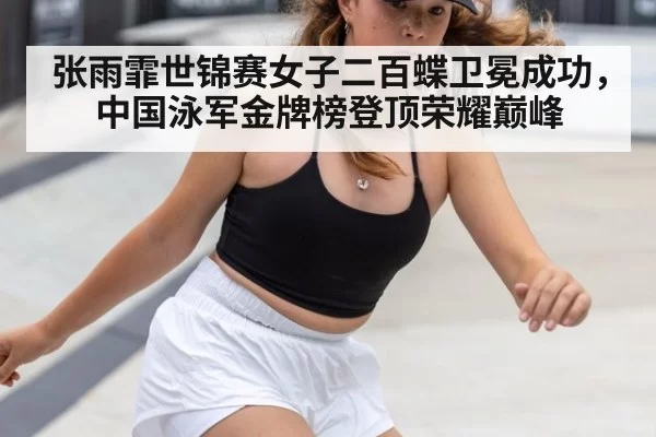 张雨霏世锦赛女子二百蝶卫冕成功，中国泳军金牌榜登顶荣耀巅峰