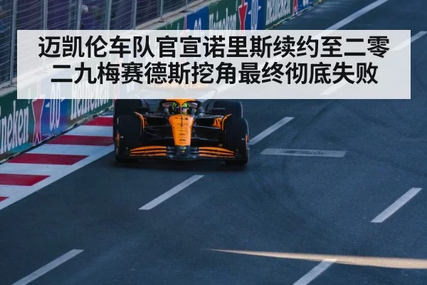 迈凯伦车队官宣诺里斯续约至二零二九梅赛德斯挖角最终彻底失败