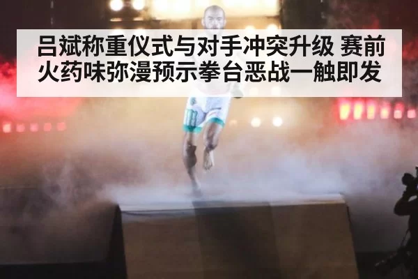 吕斌称重仪式与对手冲突升级 赛前火药味弥漫预示拳台恶战一触即发