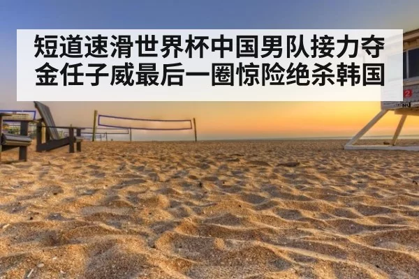 短道速滑世界杯中国男队接力夺金任子威最后一圈惊险绝杀韩国